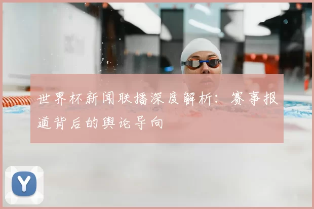 世界杯新闻联播深度解析：赛事报道背后的舆论导向