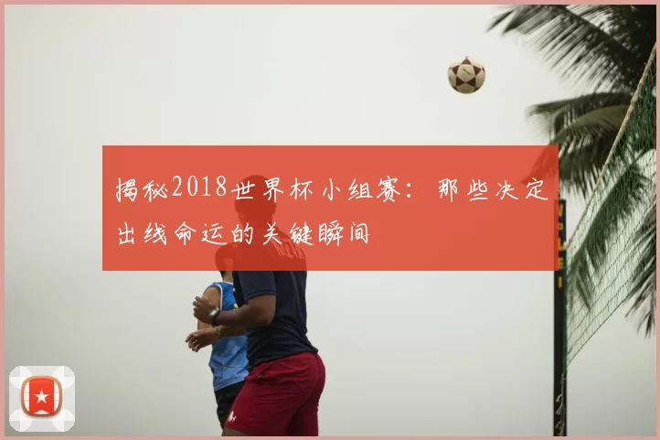 揭秘2018世界杯小组赛：那些决定出线命运的关键瞬间