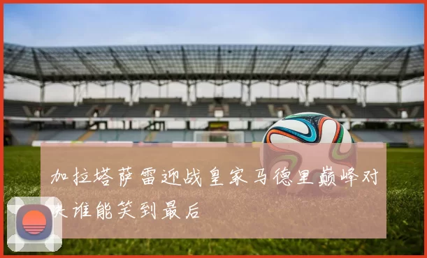 加拉塔萨雷迎战皇家马德里巅峰对决谁能笑到最后