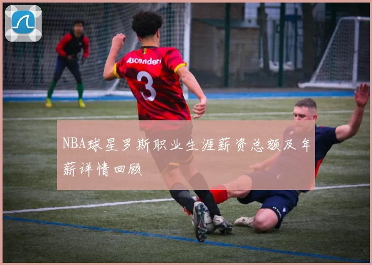 NBA球星罗斯职业生涯薪资总额及年薪详情回顾