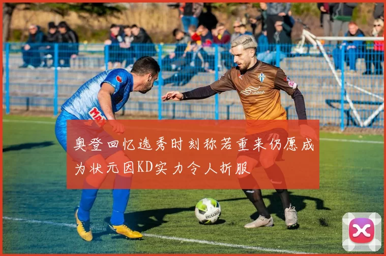 奥登回忆选秀时刻称若重来仍愿成为状元因KD实力令人折服