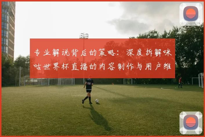 专业解说背后的策略:深度拆解咪咕世界杯直播的内容制作与用户维系