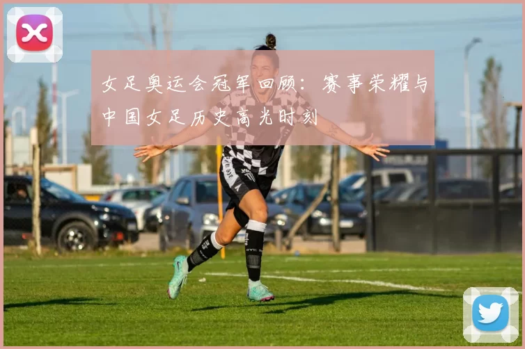 女足奥运会冠军回顾：赛事荣耀与中国女足历史高光时刻