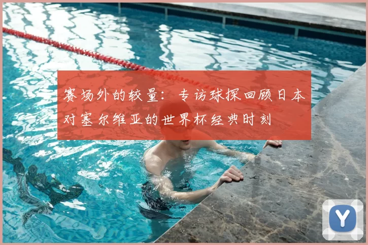 赛场外的较量：专访球探回顾日本对塞尔维亚的世界杯经典时刻