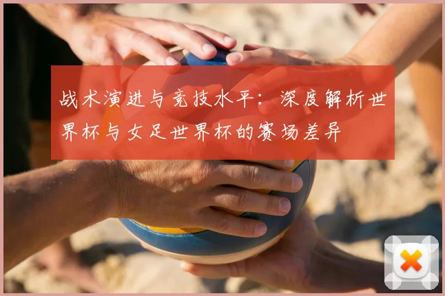 战术演进与竞技水平：深度解析世界杯与女足世界杯的赛场差异