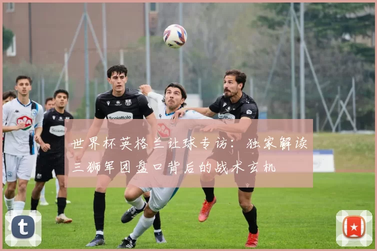 世界杯英格兰让球专访：独家解读三狮军团盘口背后的战术玄机