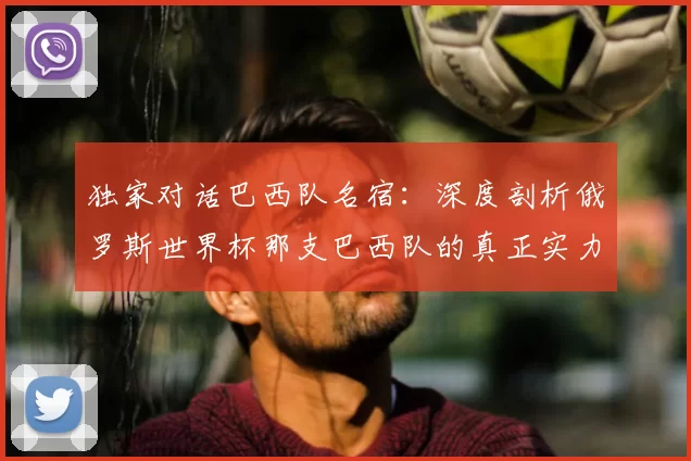 独家对话巴西队名宿:深度剖析俄罗斯世界杯那支巴西队的真正实力。