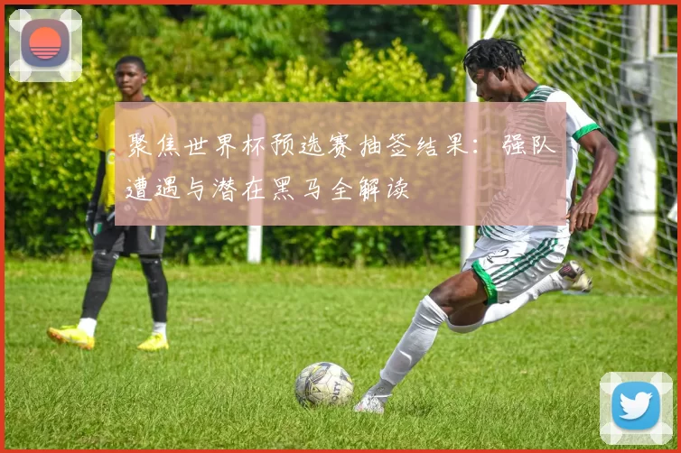 聚焦世界杯预选赛抽签结果：强队遭遇与潜在黑马全解读