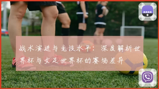 战术演进与竞技水平:深度解析世界杯与女足世界杯的赛场差异