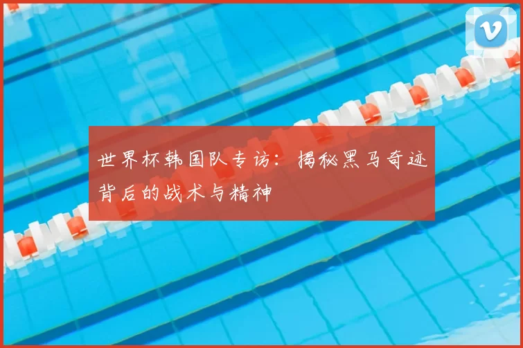 世界杯韩国队专访：揭秘黑马奇迹背后的战术与精神