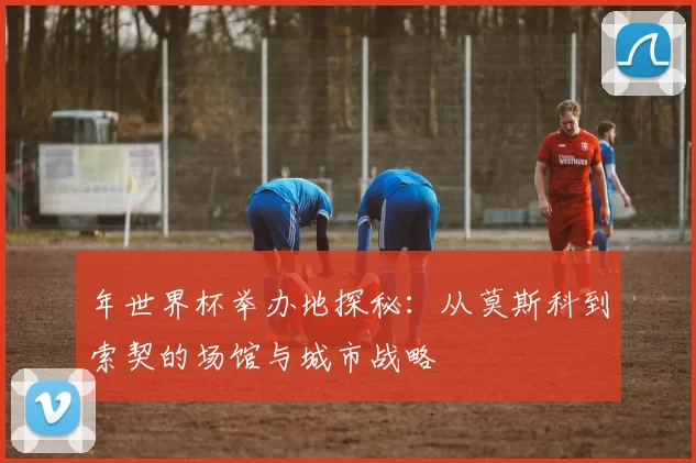 年世界杯举办地探秘：从莫斯科到索契的场馆与城市战略