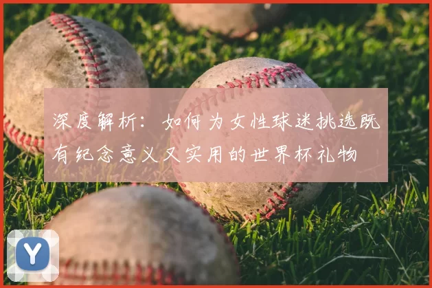 深度解析：如何为女性球迷挑选既有纪念意义又实用的世界杯礼物