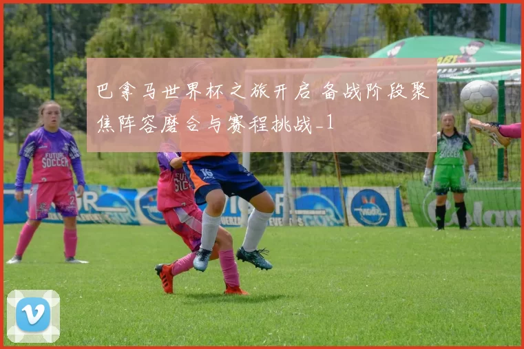 巴拿马世界杯之旅开启 备战阶段聚焦阵容磨合与赛程挑战_1