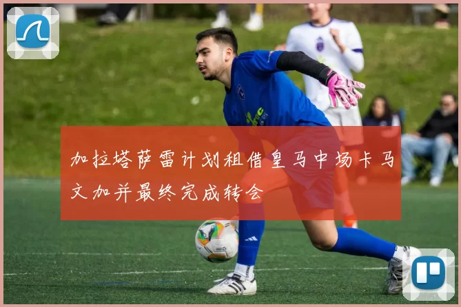 加拉塔萨雷计划租借皇马中场卡马文加并最终完成转会