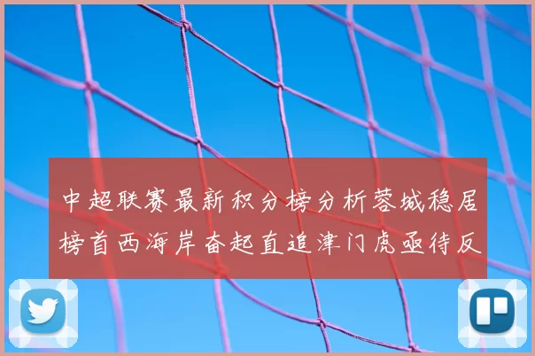 中超联赛最新积分榜分析蓉城稳居榜首西海岸奋起直追津门虎亟待反弹