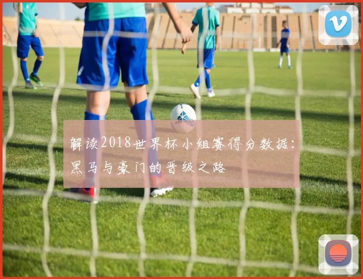 解读2018世界杯小组赛得分数据:黑马与豪门的晋级之路