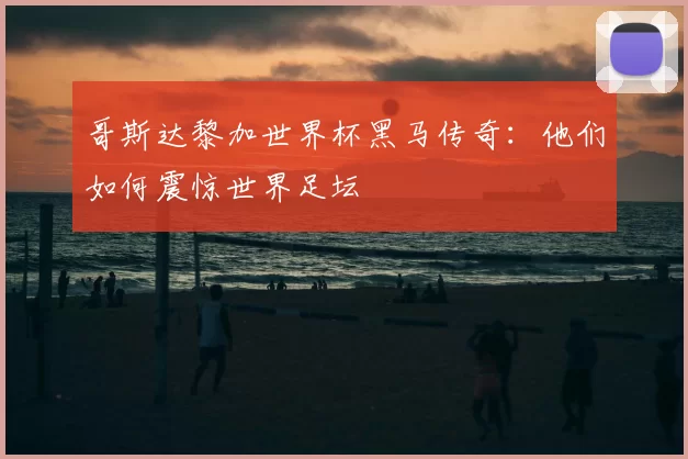 哥斯达黎加世界杯黑马传奇：他们如何震惊世界足坛