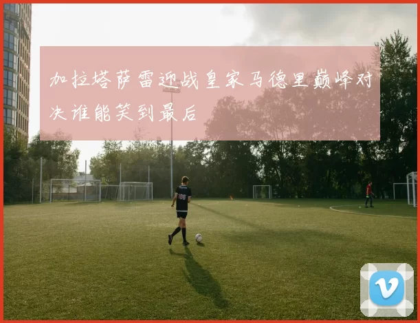 加拉塔萨雷迎战皇家马德里巅峰对决谁能笑到最后