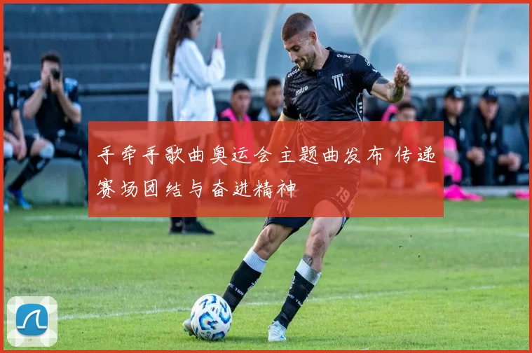 手牵手歌曲奥运会主题曲发布 传递赛场团结与奋进精神