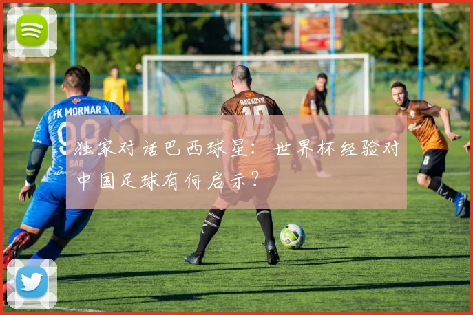 独家对话巴西球星:世界杯经验对中国足球有何启示?