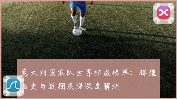 意大利国家队世界杯成绩单：辉煌历史与近期表现深度解析