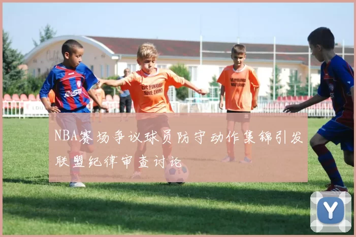 NBA赛场争议球员防守动作集锦引发联盟纪律审查讨论