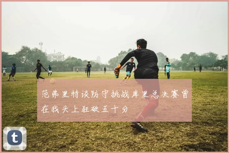 范弗里特谈防守挑战库里总决赛曾在我头上狂砍五十分