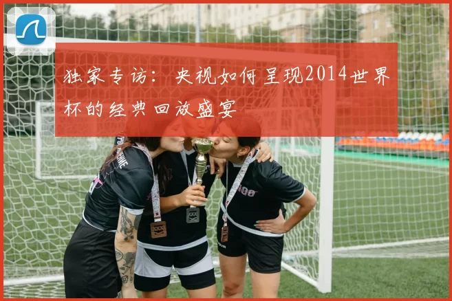 独家专访:央视如何呈现2014世界杯的经典回放盛宴
