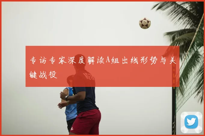 专访专家深度解读A组出线形势与关键战役