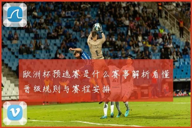 欧洲杯预选赛是什么赛事解析看懂晋级规则与赛程安排