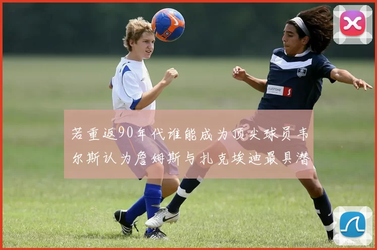 若重返90年代谁能成为顶尖球员韦尔斯认为詹姆斯与扎克埃迪最具潜力