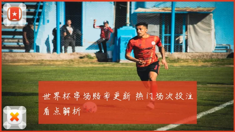 世界杯串场赔率更新 热门场次投注看点解析