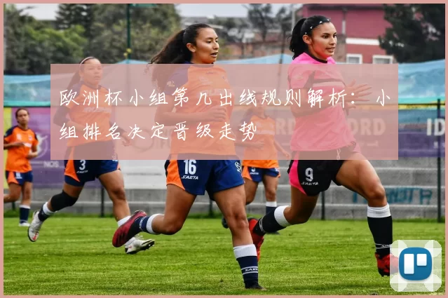 欧洲杯小组第几出线规则解析：小组排名决定晋级走势