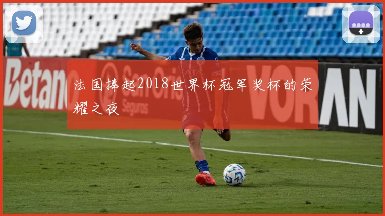 法国捧起2018世界杯冠军奖杯的荣耀之夜