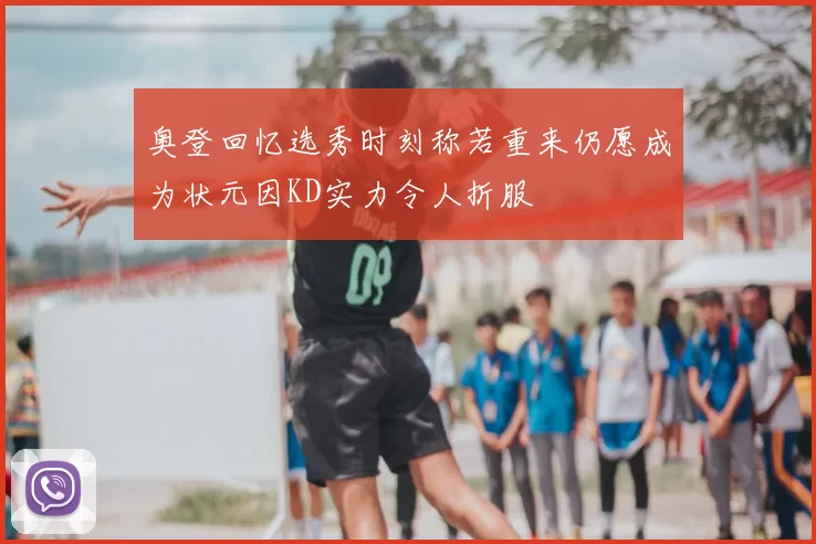 奥登回忆选秀时刻称若重来仍愿成为状元因KD实力令人折服