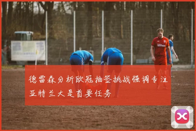 德雷森分析欧冠抽签挑战强调专注亚特兰大是首要任务