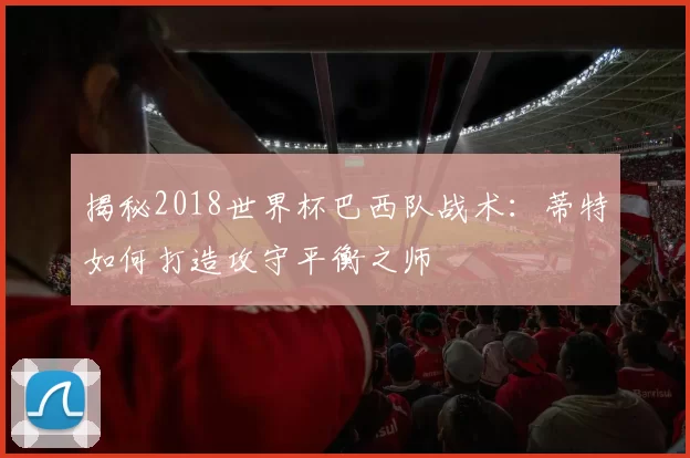 揭秘2018世界杯巴西队战术：蒂特如何打造攻守平衡之师