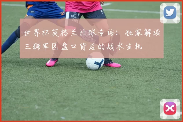 世界杯英格兰让球专访：独家解读三狮军团盘口背后的战术玄机