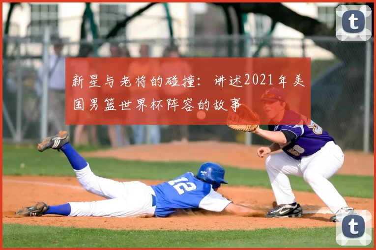 新星与老将的碰撞：讲述2021年美国男篮世界杯阵容的故事