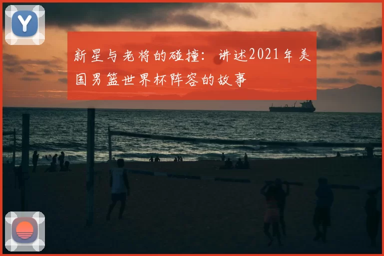 新星与老将的碰撞：讲述2021年美国男篮世界杯阵容的故事
