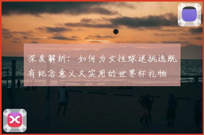 深度解析：如何为女性球迷挑选既有纪念意义又实用的世界杯礼物