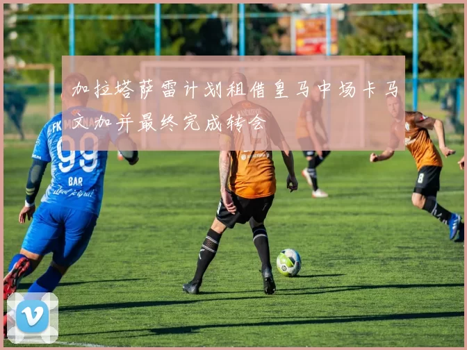 加拉塔萨雷计划租借皇马中场卡马文加并最终完成转会
