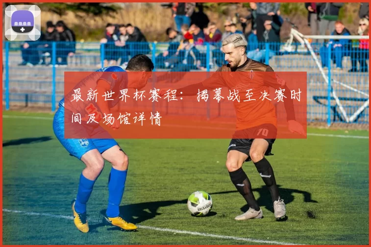 最新世界杯赛程：揭幕战至决赛时间及场馆详情
