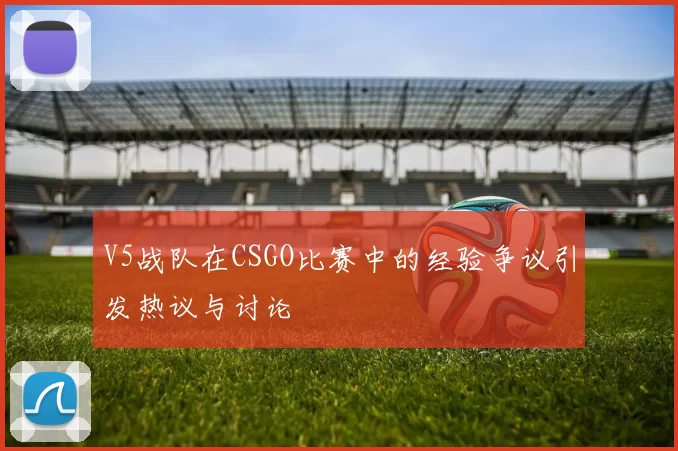 V5战队在CSGO比赛中的经验争议引发热议与讨论
