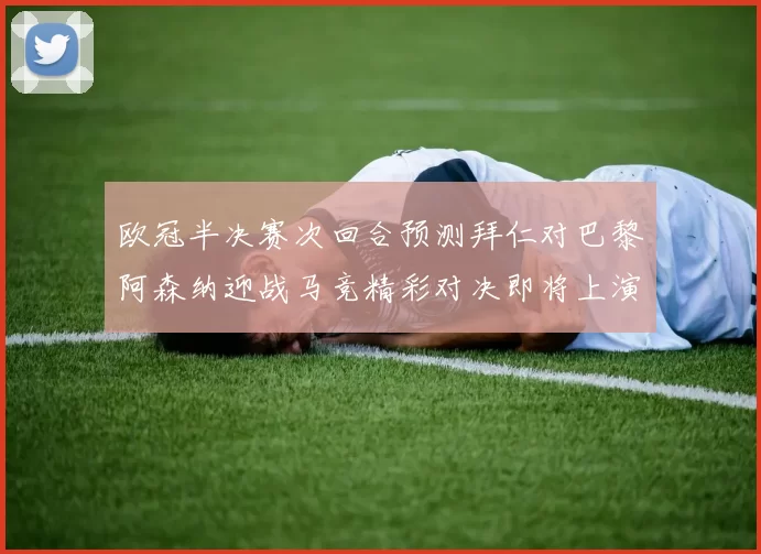 欧冠半决赛次回合预测拜仁对巴黎阿森纳迎战马竞精彩对决即将上演