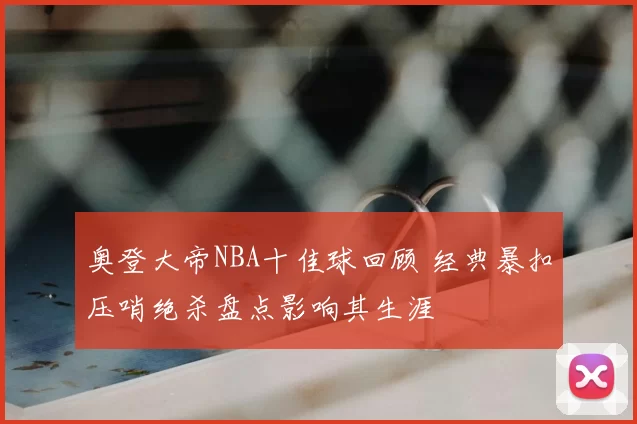 奥登大帝NBA十佳球回顾 经典暴扣压哨绝杀盘点影响其生涯